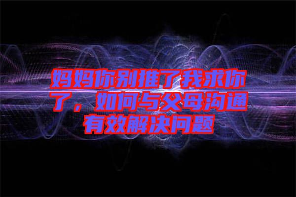 媽媽你別推了我求你了，如何與父母溝通有效解決問題