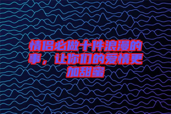 情侶必做十件浪漫的事，讓你們的愛情更加甜蜜