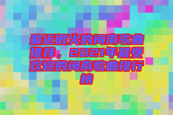 最近很火的閩南歌曲推薦，2021年最受歡迎的閩南歌曲排行榜