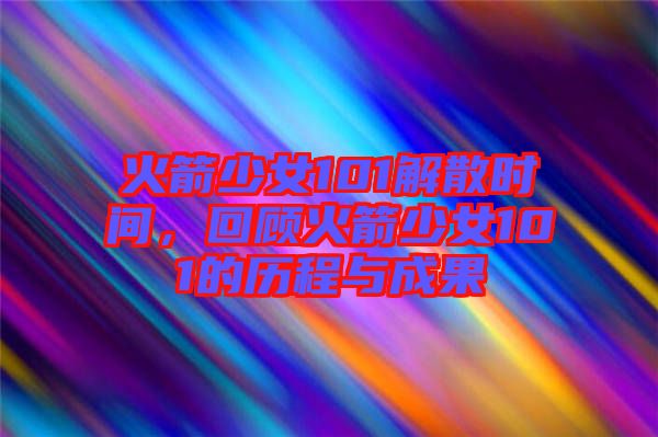 火箭少女101解散時間，回顧火箭少女101的歷程與成果