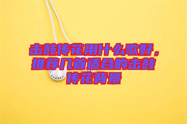 擊鼓傳花用什么歌好，推薦幾首適合的擊鼓傳花背景
