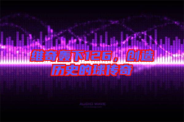 維奇轟下126，創(chuàng)造歷史的球傳奇