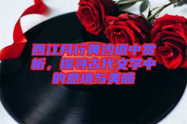 西江月行黃沙道中賞析，探尋古代文學(xué)中的意境與美感