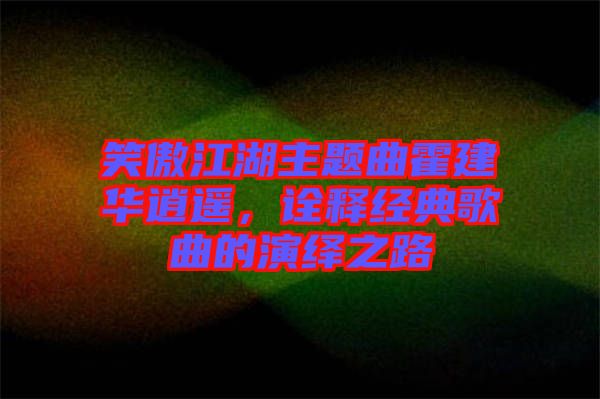 笑傲江湖主題曲霍建華逍遙，詮釋經(jīng)典歌曲的演繹之路