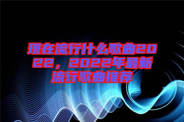 現(xiàn)在流行什么歌曲2022，2022年最新流行歌曲推薦