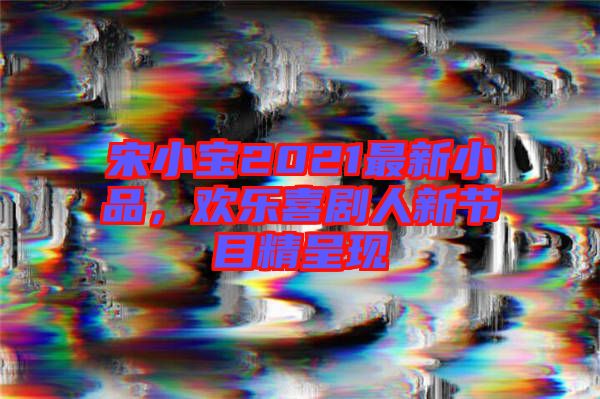 宋小寶2021最新小品，歡樂喜劇人新節(jié)目精呈現(xiàn)