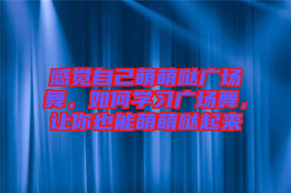 感覺自己萌萌噠廣場舞，如何學(xué)習(xí)廣場舞，讓你也能萌萌噠起來