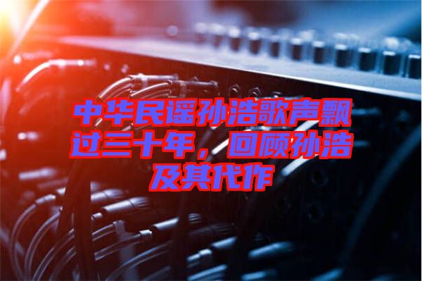 中華民謠孫浩歌聲飄過三十年，回顧孫浩及其代作