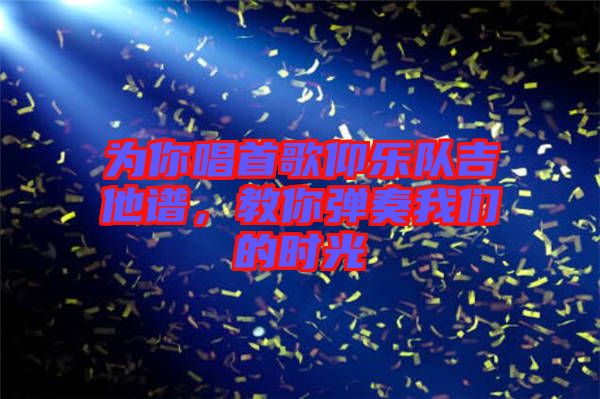 為你唱首歌仰樂隊(duì)吉他譜，教你彈奏我們的時(shí)光