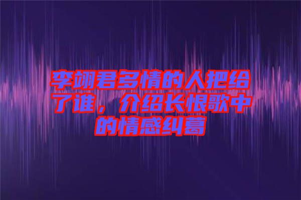李翊君多情的人把給了誰，介紹長恨歌中的情感糾葛