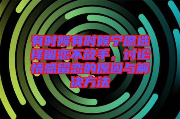 有時(shí)候有時(shí)候?qū)幵高x擇留戀不放手，討論情感留戀的原因與解決方法