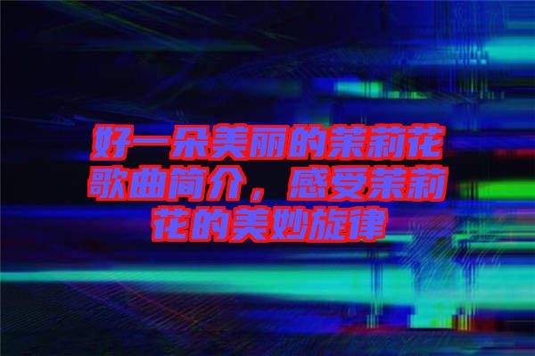 好一朵美麗的茉莉花歌曲簡介，感受茉莉花的美妙旋律