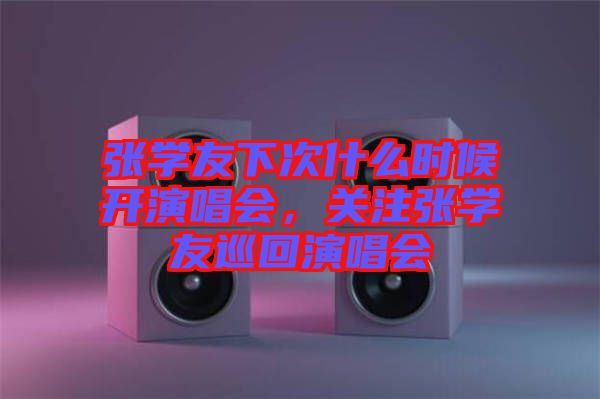 張學友下次什么時候開演唱會，關注張學友巡回演唱會