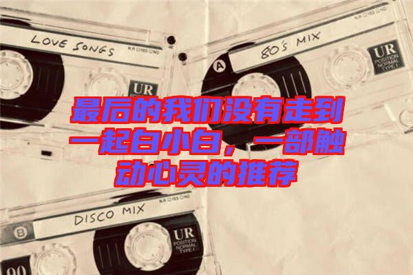 最后的我們沒有走到一起白小白，一部觸動心靈的推薦