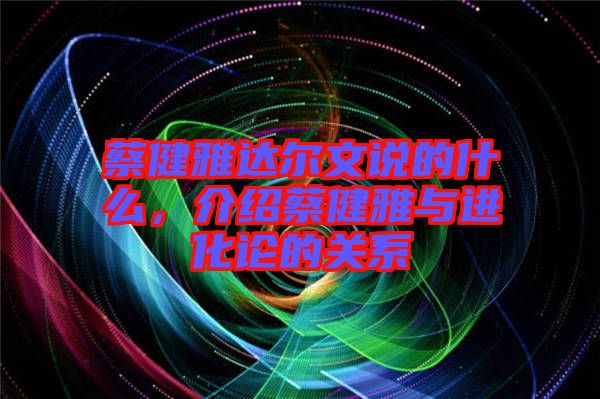 蔡健雅達爾文說的什么，介紹蔡健雅與進化論的關(guān)系