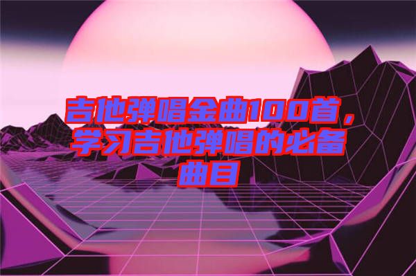 吉他彈唱金曲100首，學(xué)習(xí)吉他彈唱的必備曲目