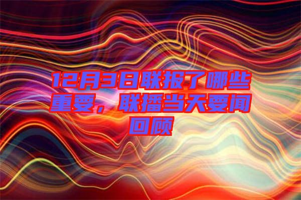 12月3日聯(lián)報了哪些重要，聯(lián)播當(dāng)天要聞回顧