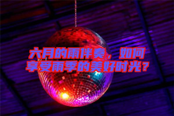 六月的雨伴奏，如何享受雨季的美好時光？