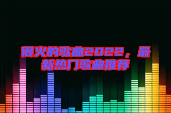 很火的歌曲2022，最新熱門歌曲推薦
