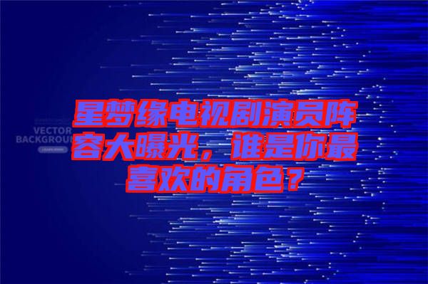 星夢緣電視劇演員陣容大曝光，誰是你最喜歡的角色？