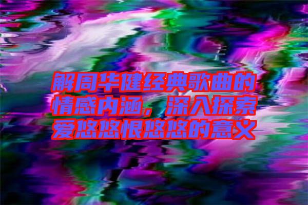 解周華健經(jīng)典歌曲的情感內(nèi)涵，深入探索愛悠悠恨悠悠的意義