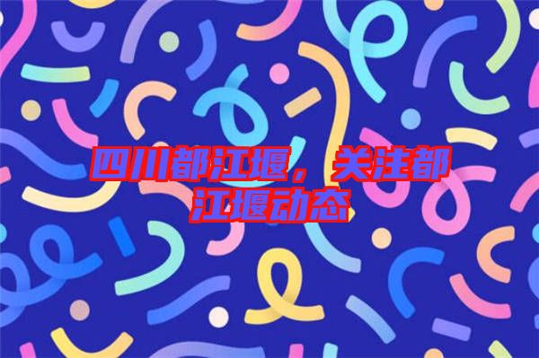 四川都江堰，關(guān)注都江堰動態(tài)