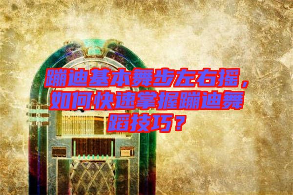蹦迪基本舞步左右搖，如何快速掌握蹦迪舞蹈技巧？