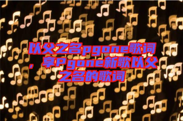 以父之名pgone歌詞，享Pgone新歌以父之名的歌詞