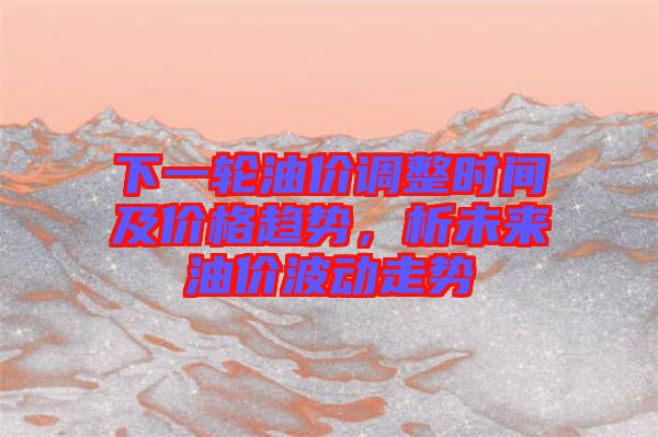 下一輪油價調(diào)整時間及價格趨勢，析未來油價波動走勢