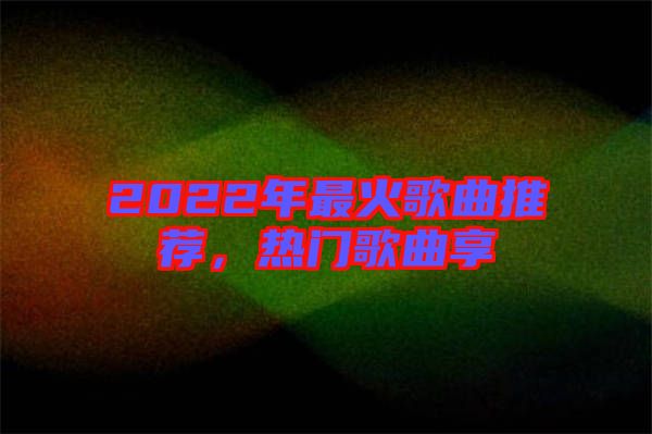 2022年最火歌曲推薦，熱門歌曲享