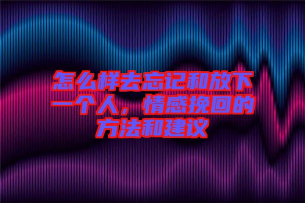 怎么樣去忘記和放下一個人，情感挽回的方法和建議