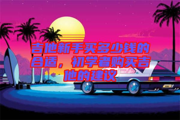 吉他新手買多少錢的合適，初學(xué)者購(gòu)買吉他的建議