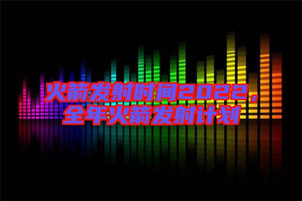 火箭發(fā)射時間2022，全年火箭發(fā)射計劃