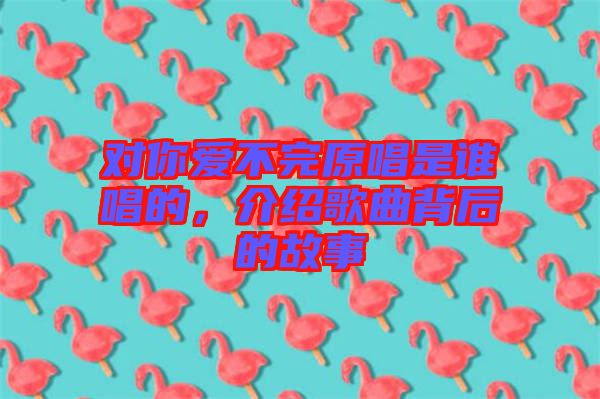 對(duì)你愛不完原唱是誰唱的，介紹歌曲背后的故事