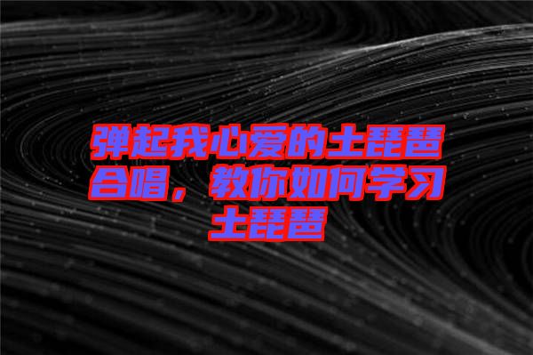 彈起我心愛的土琵琶合唱，教你如何學(xué)習(xí)土琵琶