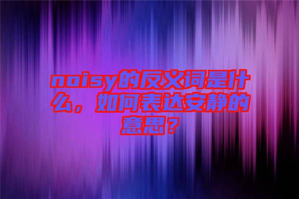 noisy的反義詞是什么，如何表達安靜的意思？
