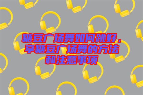 糖豆廣場舞如何跳好，享糖豆廣場舞的方法和注意事項