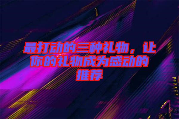 最打動的三種禮物，讓你的禮物成為感動的推薦