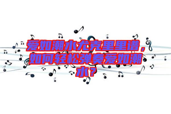 愛如潮水尤克里里譜，如何輕松彈奏愛如潮水？