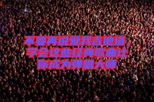 不要再說(shuō)愛我吉他譜，學(xué)會(huì)這些經(jīng)典歌曲讓你成為彈唱大師