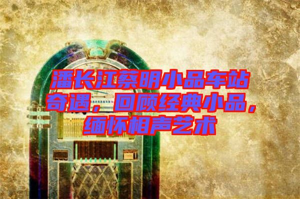 潘長(zhǎng)江蔡明小品車站奇遇，回顧經(jīng)典小品，緬懷相聲藝術(shù)