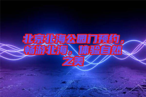 北京北海公園門(mén)預(yù)約，暢游北海，體驗(yàn)自然之美