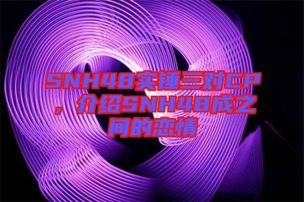 SNH48實(shí)錘三對(duì)CP，介紹SNH48成之間的戀情