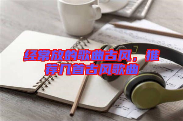 經(jīng)常放的歌曲古風(fēng)，推薦幾首古風(fēng)歌曲