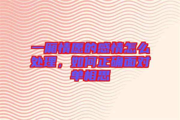一廂情愿的感情怎么處理，如何正確面對單相思