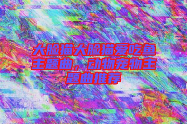 大臉貓大臉貓愛吃魚主題曲，動物寵物主題曲推薦
