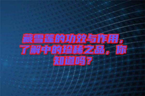 藏雪蓮的功效與作用，了解中的珍稀之品，你知道嗎？