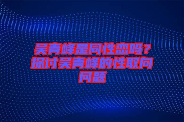 吳青峰是同性戀嗎？探討吳青峰的性取向問(wèn)題