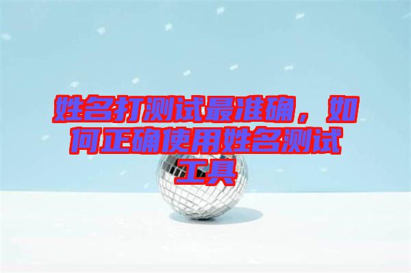姓名打測試最準(zhǔn)確，如何正確使用姓名測試工具