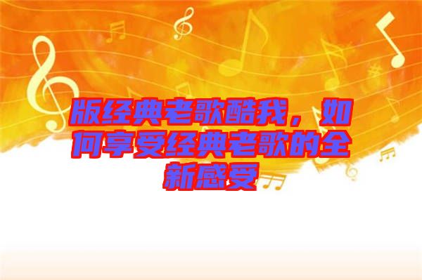 版經(jīng)典老歌酷我，如何享受經(jīng)典老歌的全新感受